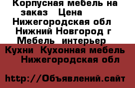 Корпусная мебель на заказ › Цена ­ 500 - Нижегородская обл., Нижний Новгород г. Мебель, интерьер » Кухни. Кухонная мебель   . Нижегородская обл.